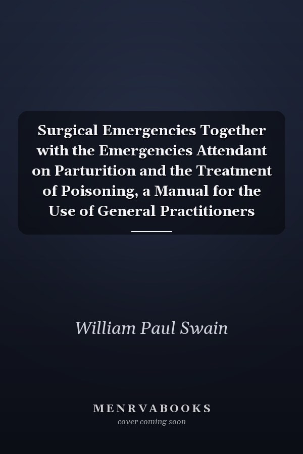 Surgical Emergencies Together with the Emergencies Attendant on Parturition and the Treatment of Poisoning, a Manual for the Use of General Practitioners