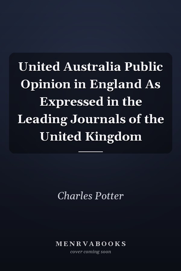United Australia Public Opinion in England As Expressed in the Leading Journals of the United Kingdom