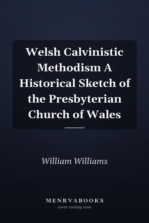 Welsh Calvinistic Methodism A Historical Sketch of the Presbyterian Church of Wales