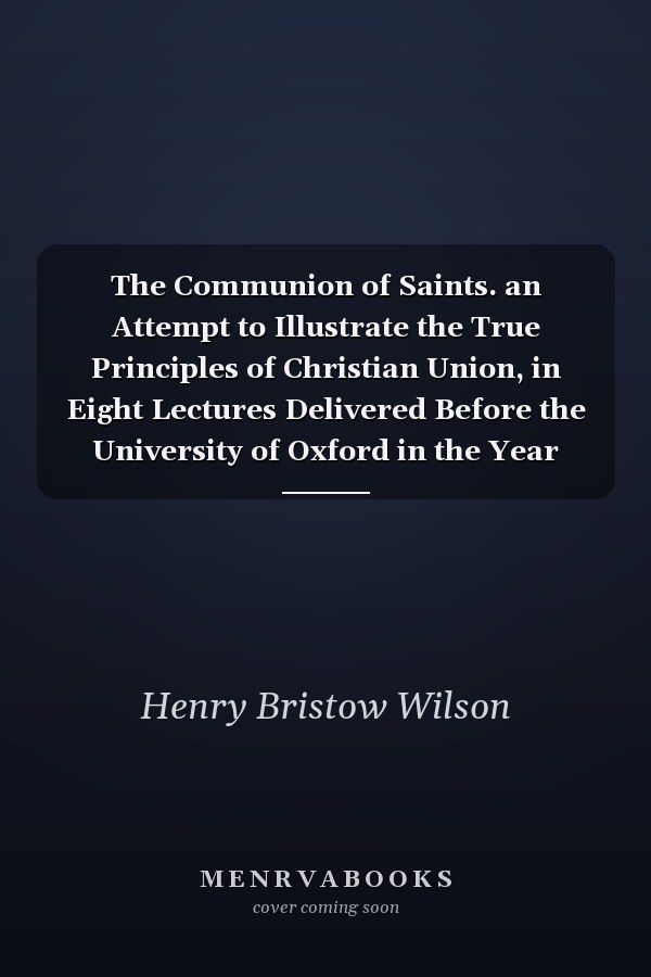The Communion of Saints. an Attempt to Illustrate the True Principles of Christian Union, in Eight Lectures Delivered Before the University of Oxford in the Year 1851