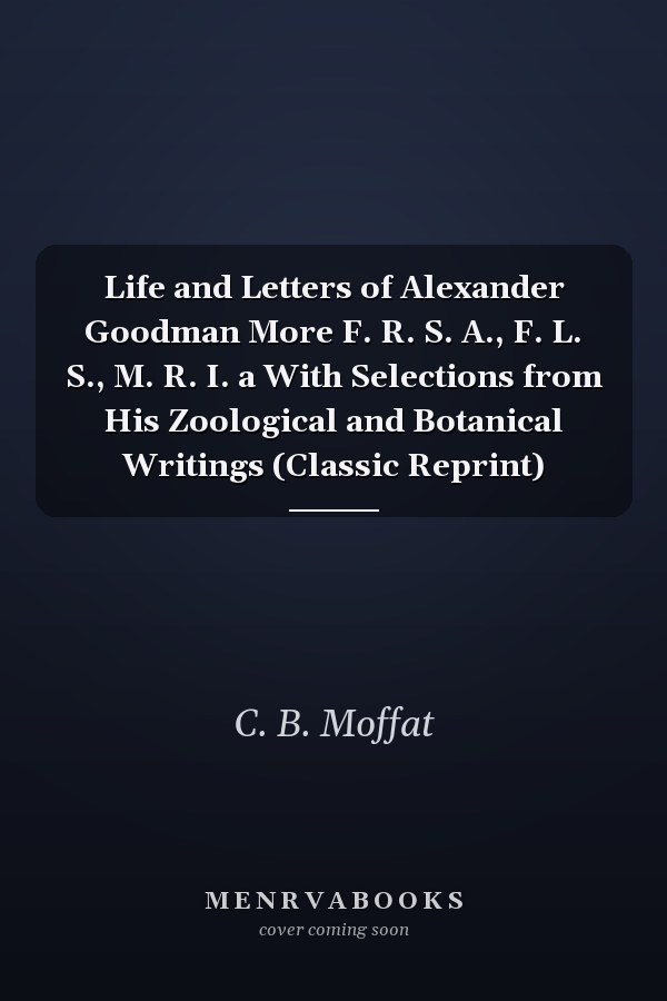 Life and Letters of Alexander Goodman More F. R. S. A., F. L. S., M. R. I. a With Selections from His Zoological and Botanical Writings (Classic Reprint)