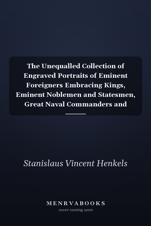 The Unequalled Collection of Engraved Portraits of Eminent Foreigners Embracing Kings, Eminent Noblemen and Statesmen, Great Naval Commanders and Military Officers, Noted Explorers, Prominent Reformers, Eminent Literary Characters, Theologians, &C