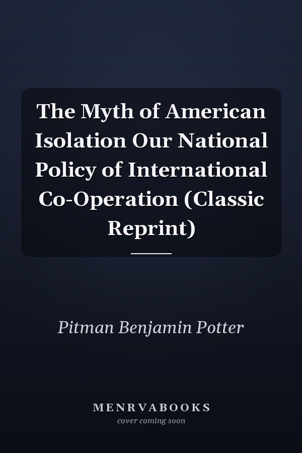 The Myth of American Isolation Our National Policy of International Co-Operation (Classic Reprint)