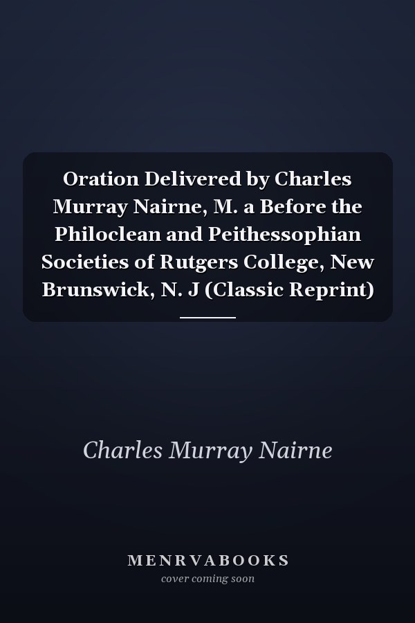 Oration Delivered by Charles Murray Nairne, M. a Before the Philoclean and Peithessophian Societies of Rutgers College, New Brunswick, N. J (Classic Reprint)
