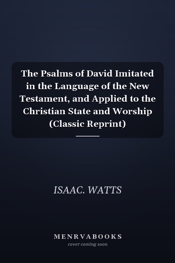 The Psalms of David Imitated in the Language of the New Testament, and Applied to the Christian State and Worship (Classic Reprint)