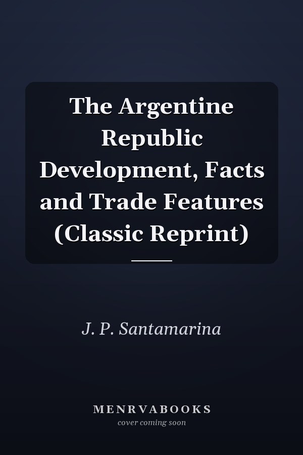 The Argentine Republic Development, Facts and Trade Features (Classic Reprint)