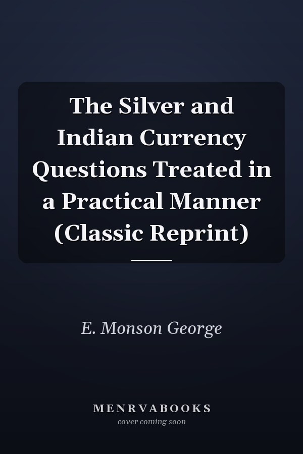The Silver and Indian Currency Questions Treated in a Practical Manner (Classic Reprint)