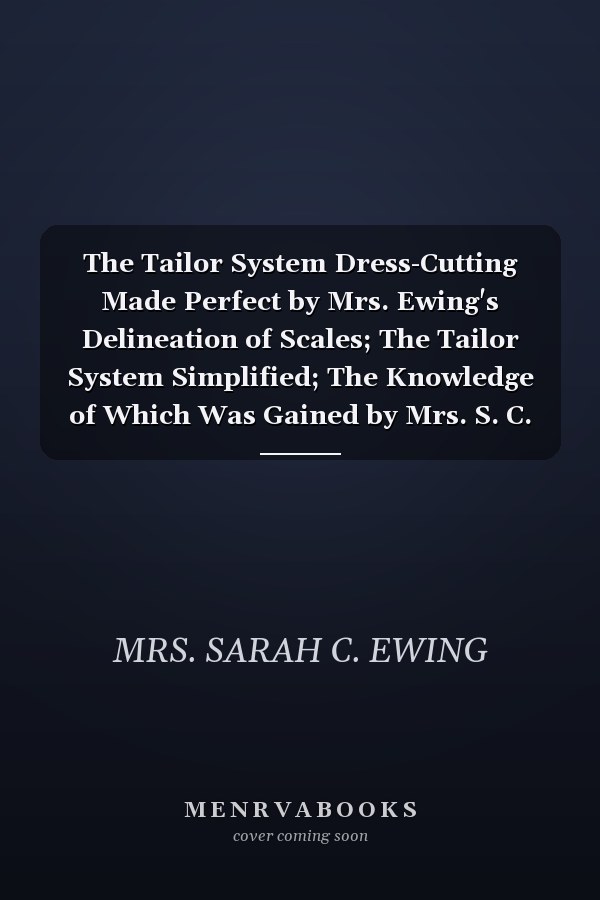 The Tailor System Dress-Cutting Made Perfect by Mrs. Ewing's Delineation of Scales; The Tailor System Simplified; The Knowledge of Which Was Gained by Mrs. S. C. Ewing, After Fifteen Years' Practical Cutting from the Same (Classic Reprint)