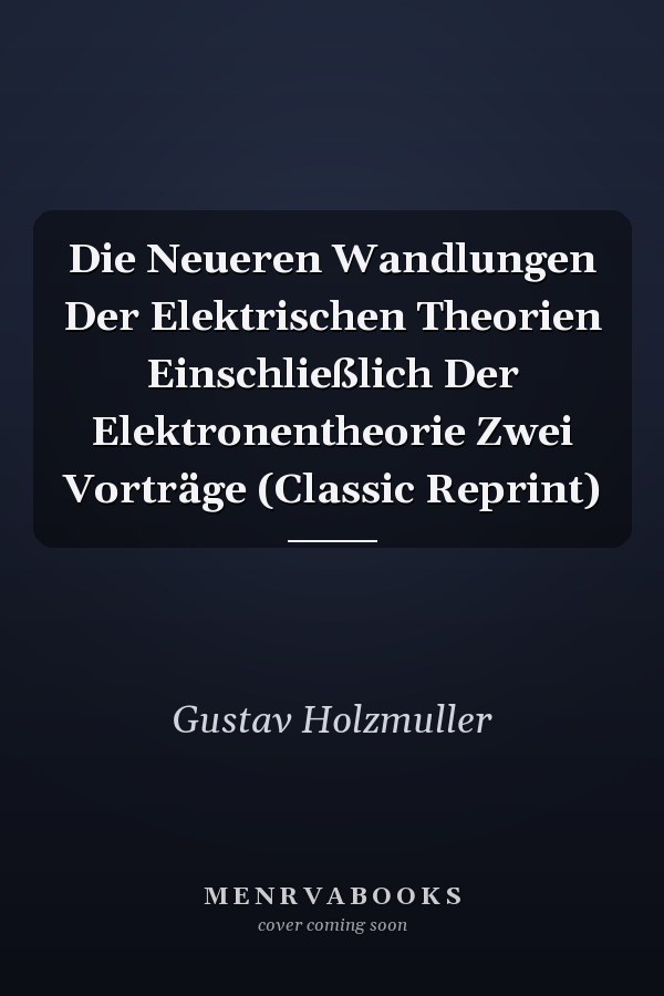 Die Neueren Wandlungen Der Elektrischen Theorien Einschließlich Der Elektronentheorie Zwei Vorträge (Classic Reprint)