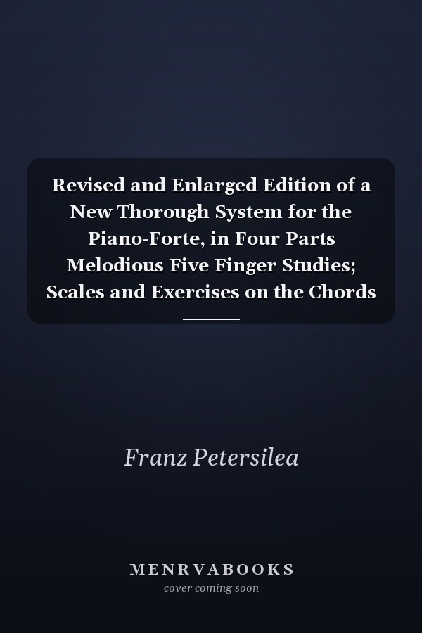 Revised and Enlarged Edition of a New Thorough System for the Piano-Forte, in Four Parts Melodious Five Finger Studies; Scales and Exercises on the Chords of the Tonica; Pieces for Acquiring a Correct Technical Action of Fingers, Wrists, and Arms, and Th