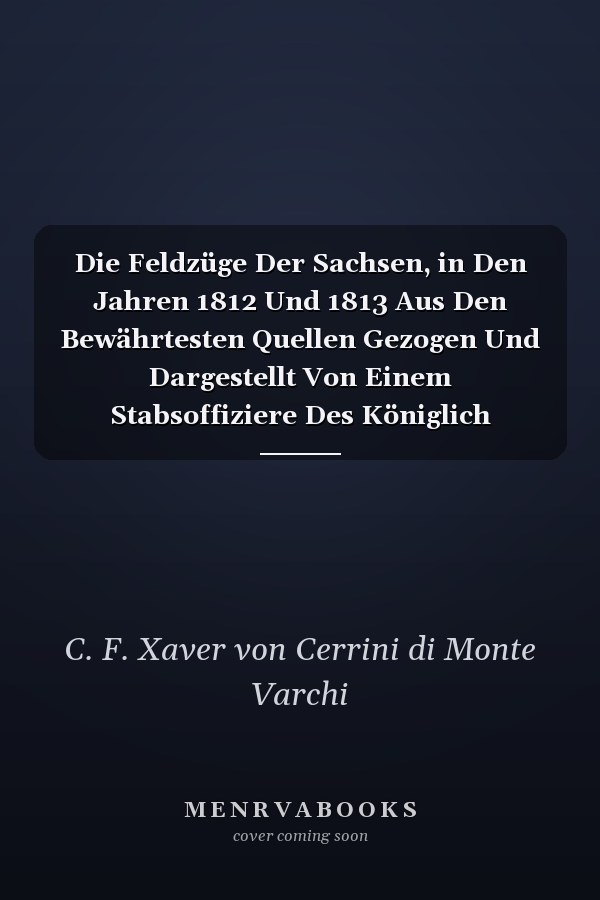 Die Feldzüge Der Sachsen, in Den Jahren 1812 Und 1813 Aus Den Bewährtesten Quellen Gezogen Und Dargestellt Von Einem Stabsoffiziere Des Königlich Sächsischen Generalstabes (Classic Reprint)