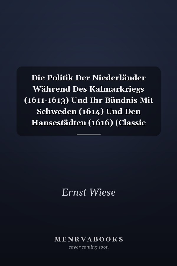 Die Politik Der Niederländer Während Des Kalmarkriegs (1611-1613) Und Ihr Bündnis Mit Schweden (1614) Und Den Hansestädten (1616) (Classic Reprint)