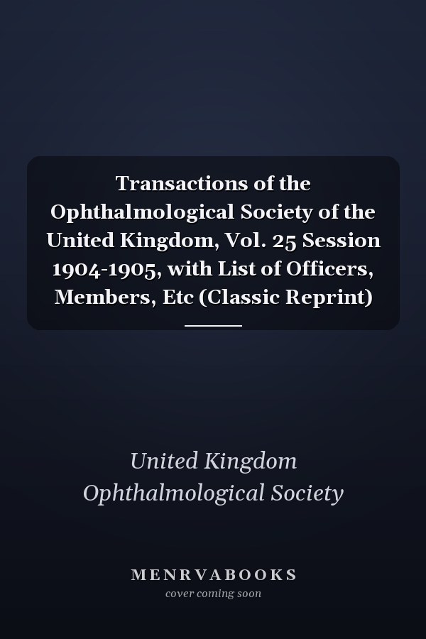 Transactions of the Ophthalmological Society of the United Kingdom, Vol. 25 Session 1904-1905, with List of Officers, Members, Etc (Classic Reprint)