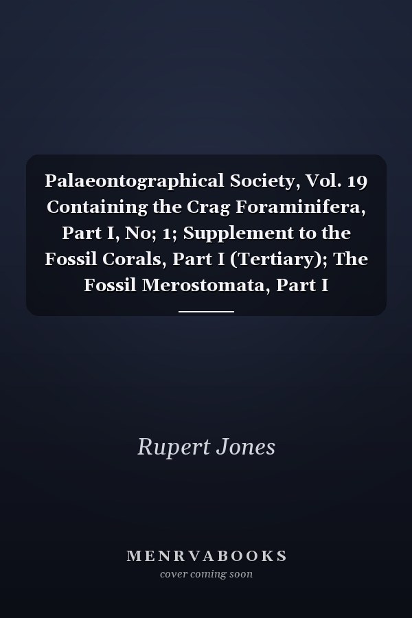 Palaeontographical Society, Vol. 19 Containing the Crag Foraminifera, Part I, No; 1; Supplement to the Fossil Corals, Part I (Tertiary); The Fossil Merostomata, Part I (Pterygotus); The Fossil Brachiopoda, Part VII, No; 1 (Silurian); Issued for 1865
