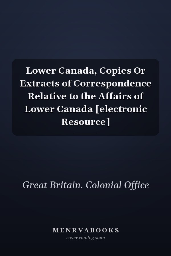 Lower Canada, Copies Or Extracts of Correspondence Relative to the Affairs of Lower Canada [electronic Resource]