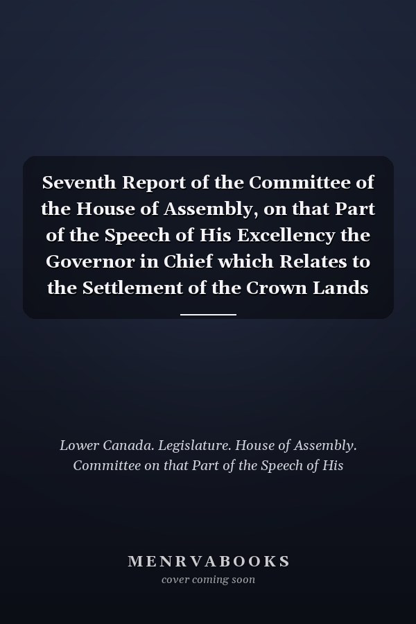 Seventh Report of the Committee of the House of Assembly, on that Part of the Speech of His Excellency the Governor in Chief which Relates to the Settlement of the Crown Lands With the Minutes of Evidence Taken Before the Committee