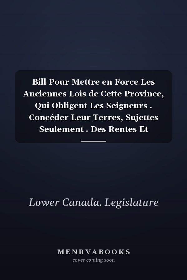 Bill Pour Mettre en Force Les Anciennes Lois de Cette Province, Qui Obligent Les Seigneurs . Concéder Leur Terres, Sujettes Seulement . Des Rentes Et Redevances, Et Pour Faciliter la Réunion Des Terres en Roture Au Domaine Dans Les Cas Ou Par la Loi Elle Pourrait Être Demandée