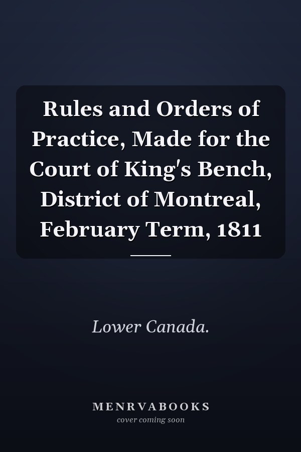 Rules and Orders of Practice, Made for the Court of King's Bench, District of Montreal, February Term, 1811