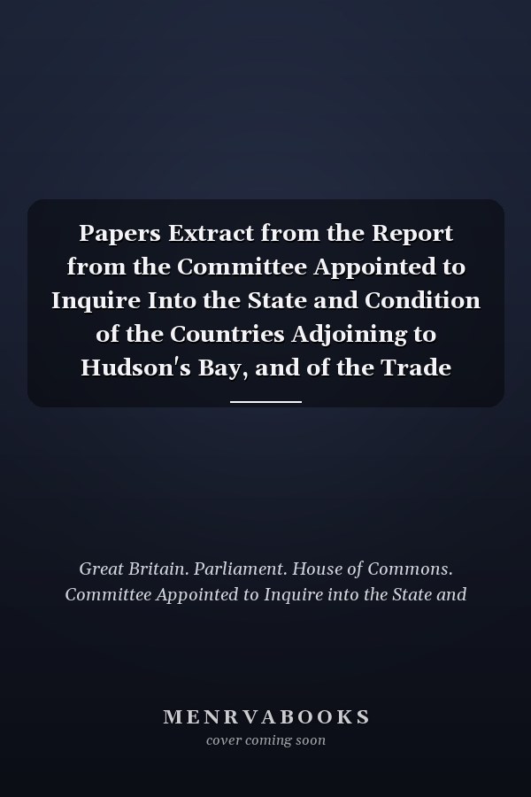 Papers Extract from the Report from the Committee Appointed to Inquire Into the State and Condition of the Countries Adjoining to Hudson's Bay, and of the Trade Carried on There, 1749