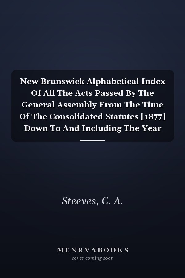 New Brunswick Alphabetical Index Of All The Acts Passed By The General Assembly From The Time Of The Consolidated Statutes [1877] Down To And Including The Year 1890
