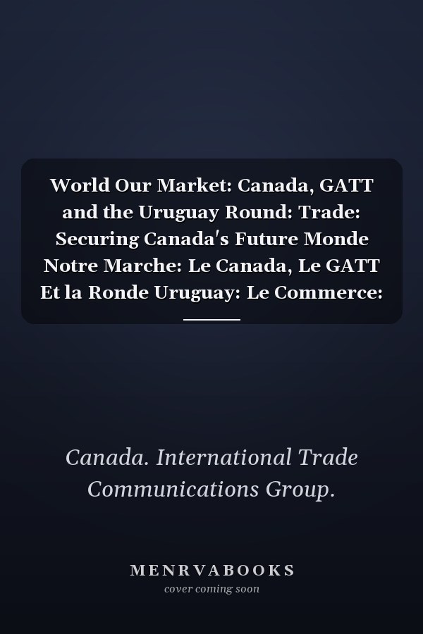 World Our Market: Canada, GATT and the Uruguay Round: Trade: Securing Canada's Future Monde Notre Marche: Le Canada, Le GATT Et la Ronde Uruguay: Le Commerce: la Cle de L'avenir