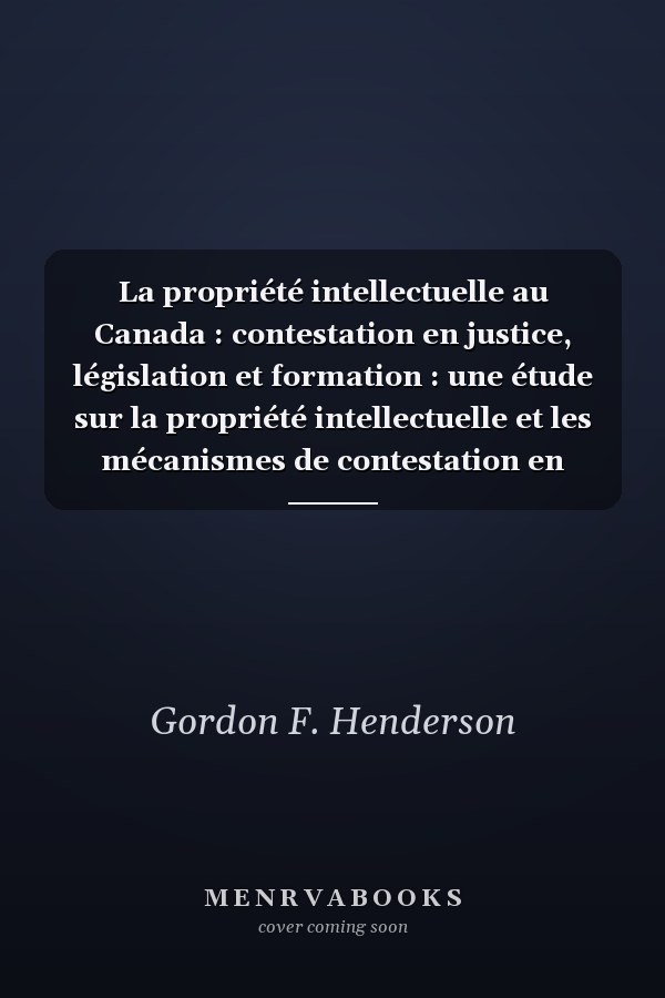 La propriété intellectuelle au Canada : contestation en justice, législation et formation : une étude sur la propriété intellectuelle et les mécanismes de contestation en justice