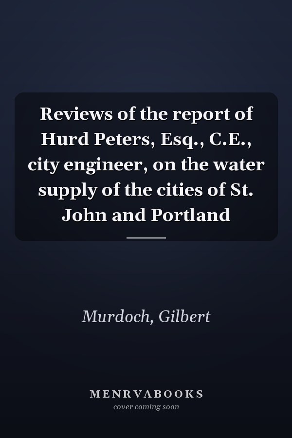 Reviews of the report of Hurd Peters, Esq., C.E., city engineer, on the water supply of the cities of St. John and Portland