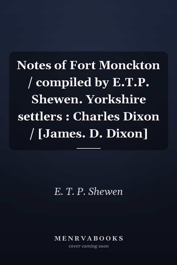 Notes of Fort Monckton / compiled by E.T.P. Shewen.  Yorkshire settlers : Charles Dixon / [James. D. Dixon]