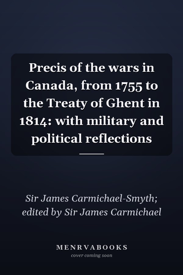 Precis of the wars in Canada, from 1755 to the Treaty of Ghent in 1814: with military and political reflections