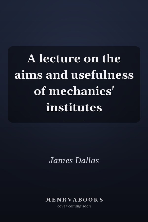 A lecture on the aims and usefulness of mechanics' institutes