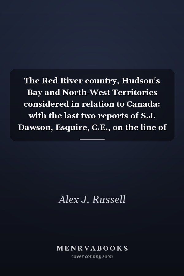 The Red River country, Hudson's Bay and North-West Territories considered in relation to Canada: with the last two reports of S.J. Dawson, Esquire, C.E., on the line of route between Lake Superior and the Red River settlement