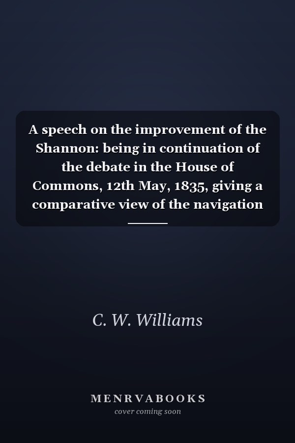 A speech on the improvement of the Shannon: being in continuation of the debate in the House of Commons, 12th May, 1835, giving a comparative view of the navigation of the Rideau Canal, in Canada, and the River Shannon in Ireland, with observations on the value of a connection by steam packets, with British America.