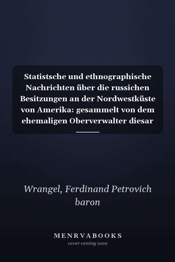Statistsche und ethnographische Nachrichten über die russichen Besitzungen an der Nordwestküste von Amerika: gesammelt von dem ehemaligen Oberverwalter diesar Besitzungen, Contre-Admiral v. Wrangell