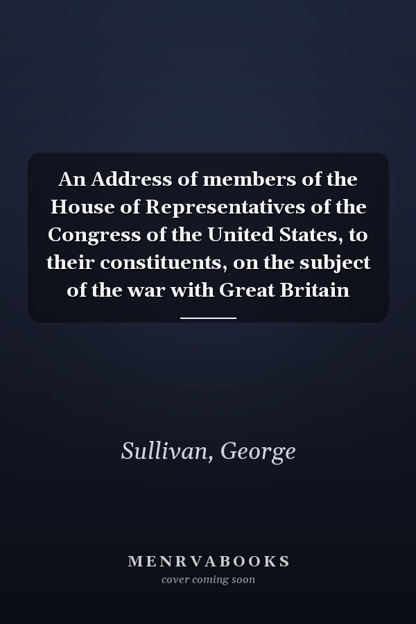 An Address of members of the House of Representatives of the Congress of the United States, to their constituents, on the subject of the war with Great Britain