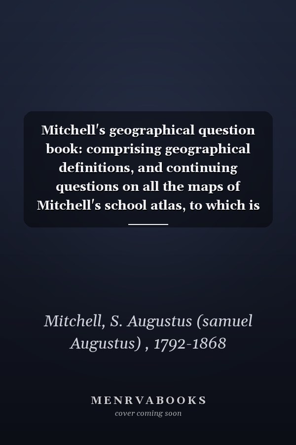 Mitchell's geographical question book: comprising geographical definitions, and continuing questions on all the maps of Mitchell's school atlas, to which is added an appendix embracing valuable tables in mathematical and physical geography.