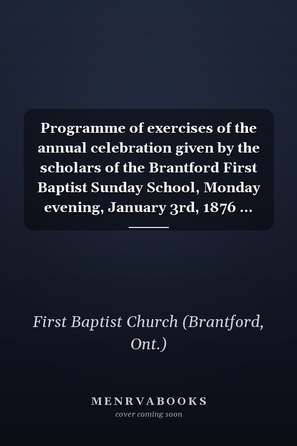 Programme of exercises of the annual celebration given by the scholars of the Brantford First Baptist Sunday School, Monday evening, January 3rd, 1876 ...