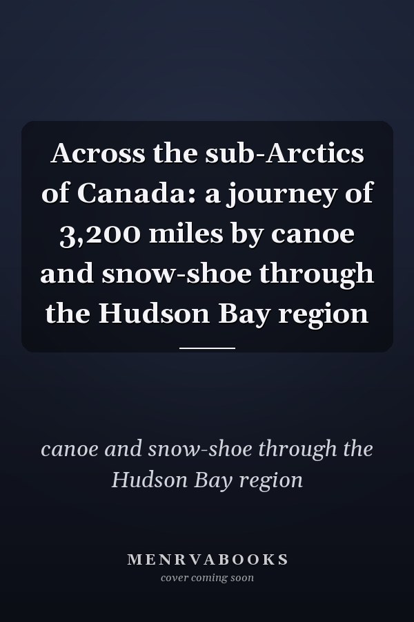 Across the sub-Arctics of Canada: a journey of 3,200 miles by canoe and snow-shoe through the Hudson Bay region