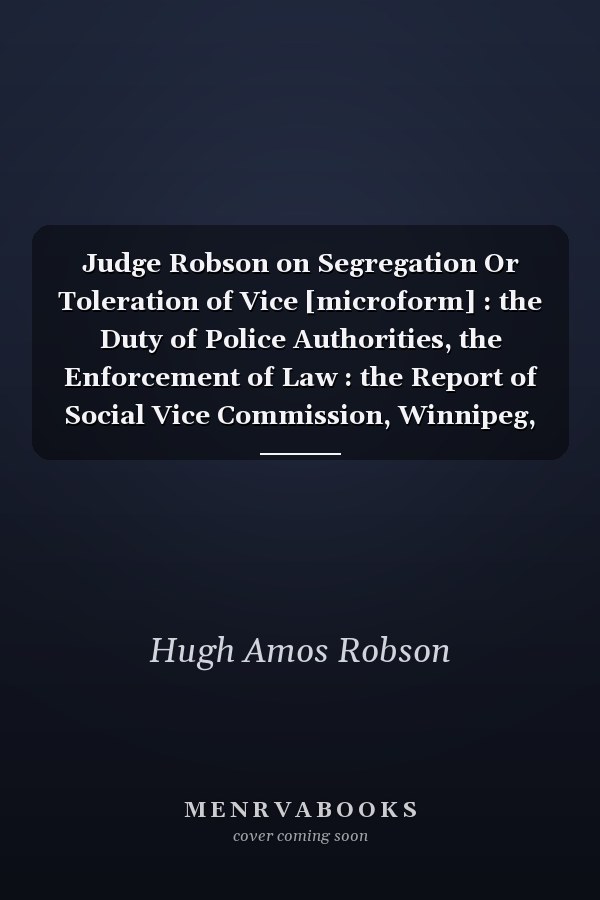 Judge Robson on Segregation Or Toleration of Vice [microform] : the Duty of Police Authorities, the Enforcement of Law : the Report of Social Vice Commission, Winnipeg, January 11th, 1911