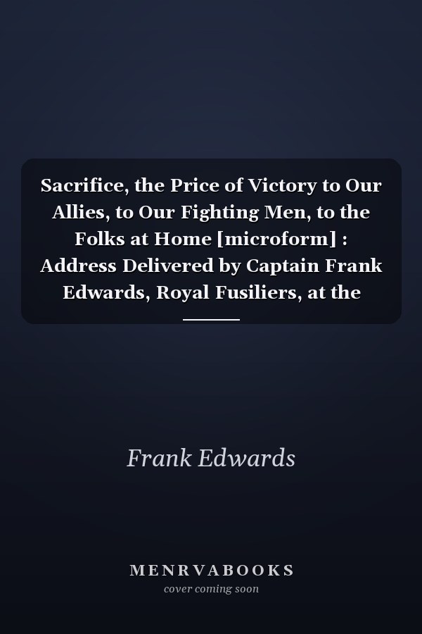 Sacrifice, the Price of Victory to Our Allies, to Our Fighting Men, to the Folks at Home [microform] : Address Delivered by Captain Frank Edwards, Royal Fusiliers, at the Convention of the Minnesota Bankers Association, Minneapolis, June 28, 1918
