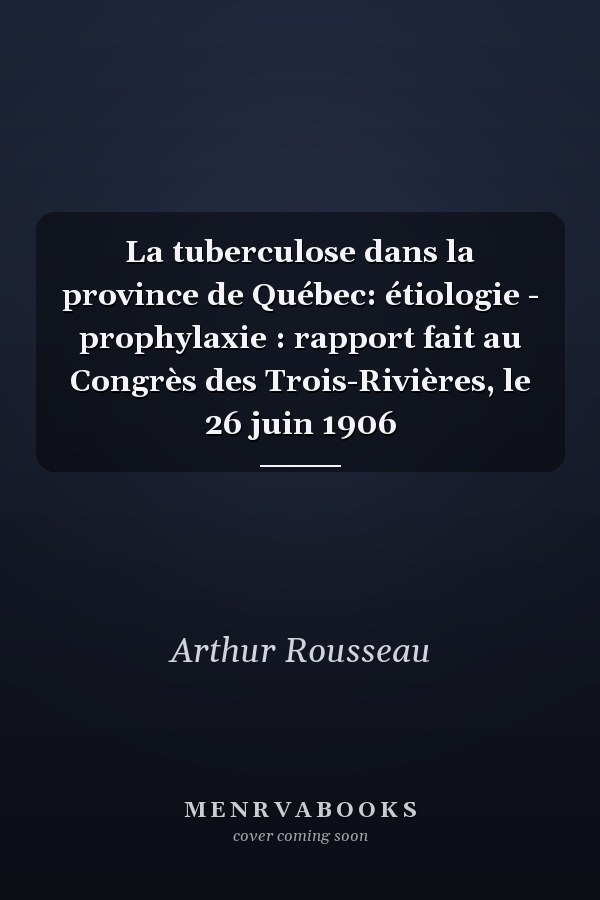 La tuberculose dans la province de Québec: étiologie - prophylaxie : rapport fait au Congrès des Trois-Rivières, le 26 juin 1906