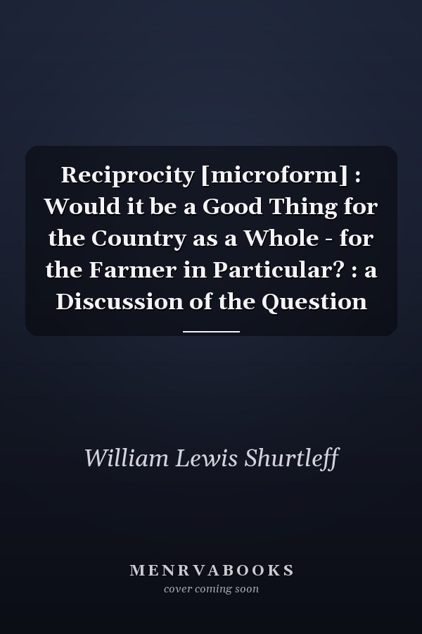 Reciprocity [microform] : Would it be a Good Thing for the Country as a Whole - for the Farmer in Particular? : a Discussion of the Question