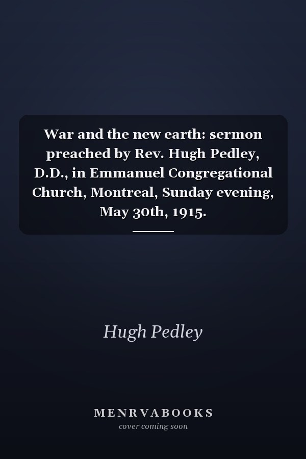 War and the new earth: sermon preached by Rev. Hugh Pedley, D.D., in Emmanuel Congregational Church, Montreal, Sunday evening, May 30th, 1915.