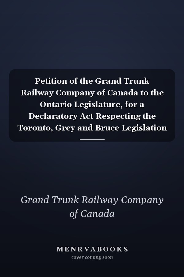 Petition of the Grand Trunk Railway Company of Canada to the Ontario Legislature, for a Declaratory Act Respecting the Toronto, Grey and Bruce Legislation of 1881 To the Honourable, the Legislative Assembly of the Province of Ontario, in Parliament Assembled