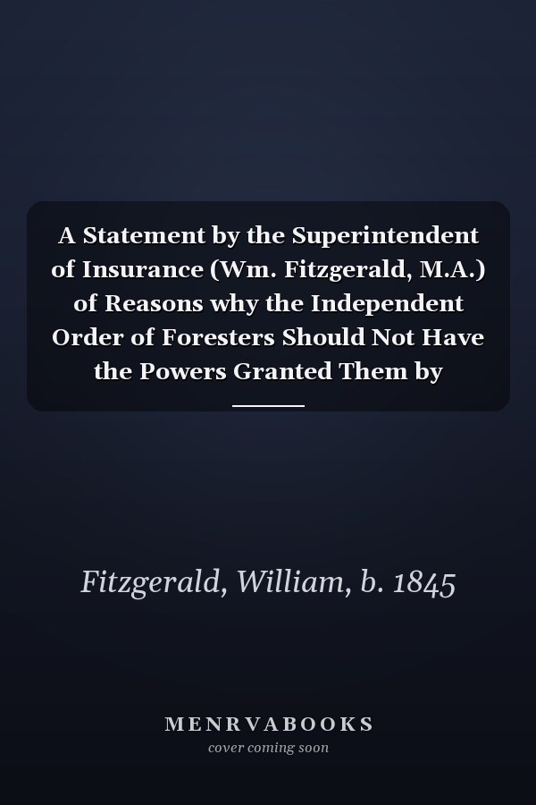 A Statement by the Superintendent of Insurance (Wm. Fitzgerald, M.A.) of Reasons why the Independent Order of Foresters Should Not Have the Powers Granted Them by Parliament [microform]