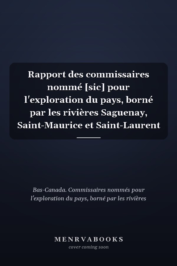 Rapport des commissaires nommé [sic] pour l'exploration du pays, borné par les rivières Saguenay, Saint-Maurice et Saint-Laurent