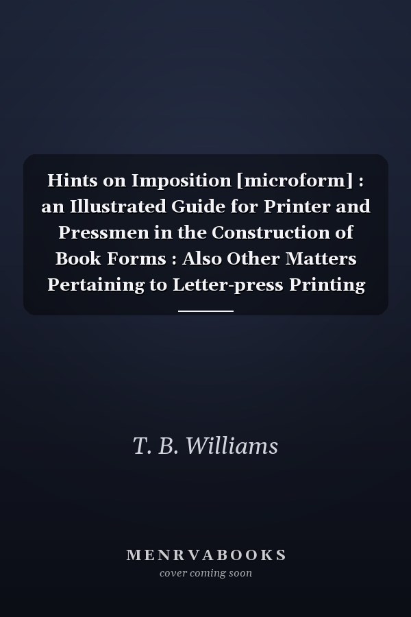 Hints on Imposition [microform] : an Illustrated Guide for Printer and Pressmen in the Construction of Book Forms : Also Other Matters Pertaining to Letter-press Printing