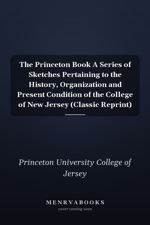 The Princeton Book A Series of Sketches Pertaining to the History, Organization and Present Condition of the College of New Jersey (Classic Reprint)