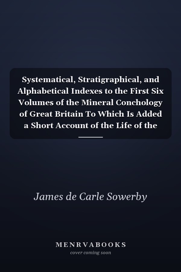 Systematical, Stratigraphical, and Alphabetical Indexes to the First Six Volumes of the Mineral Conchology of Great Britain To Which Is Added a Short Account of the Life of the Author (Classic Reprint)