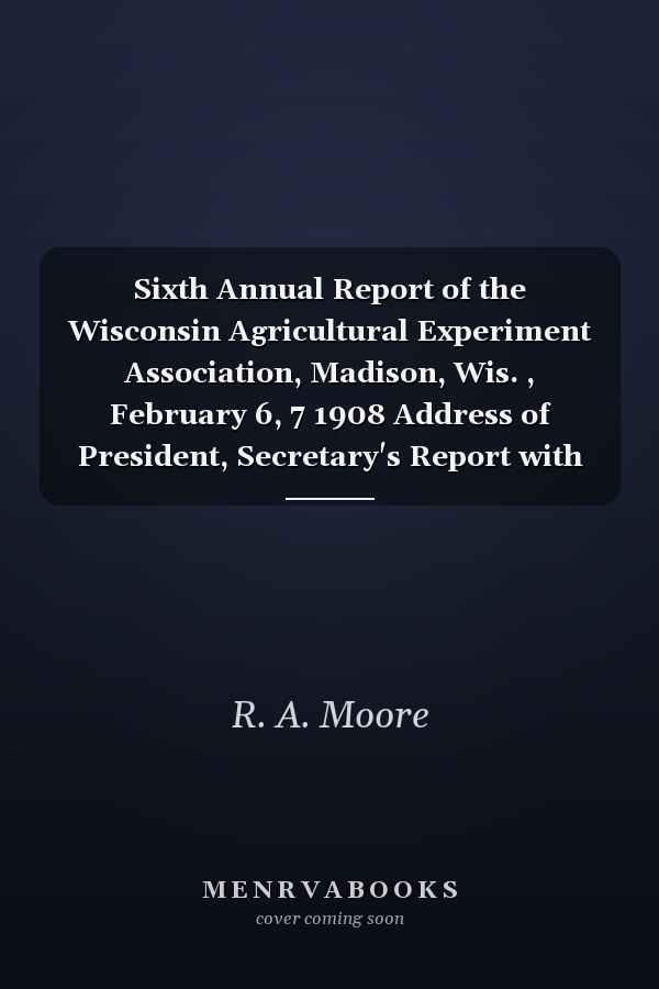 Sixth Annual Report of the Wisconsin Agricultural Experiment Association, Madison, Wis. , February 6, 7 1908 Address of President, Secretary's Report with Papers and Addresses Given by Members of the Association and Others Interested in Progressive Agric