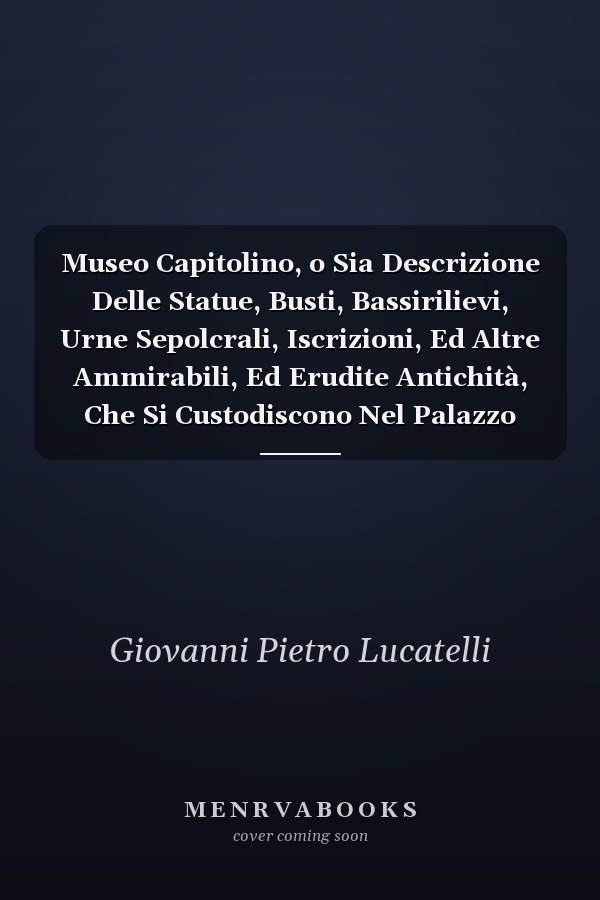 Museo Capitolino, o Sia Descrizione Delle Statue, Busti, Bassirilievi, Urne Sepolcrali, Iscrizioni, Ed Altre Ammirabili, Ed Erudite Antichità, Che Si Custodiscono Nel Palazzo Alla Destra Del Senatorio Vicino Alla Chiesa d'Araceli in Campidoglio